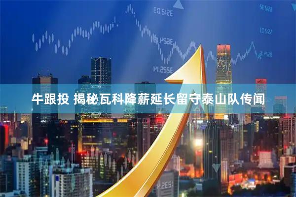 牛跟投 揭秘瓦科降薪延长留守泰山队传闻