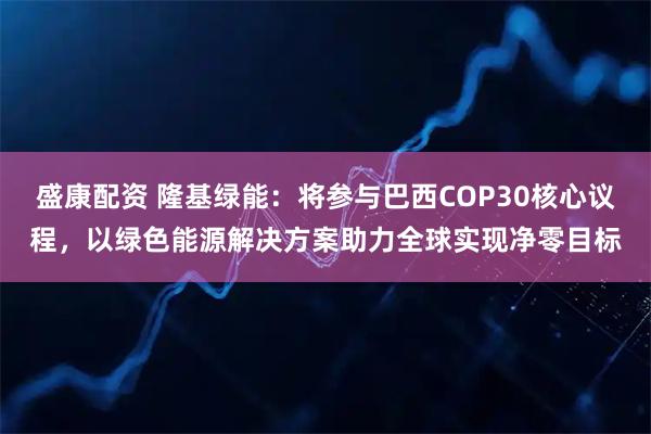 盛康配资 隆基绿能:将参与巴西COP30核心议程,以绿色能源解决方案助力全球实现净零目标