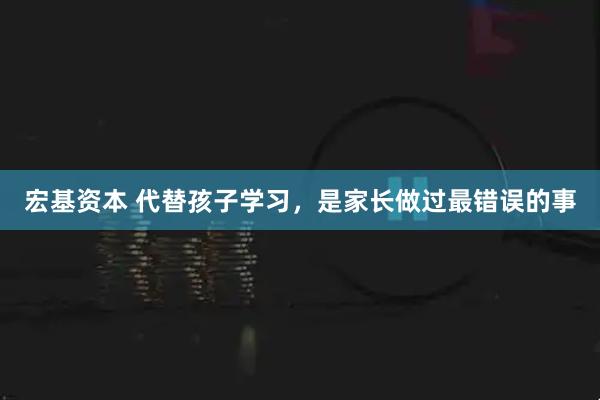 宏基资本 代替孩子学习,是家长做过最错误的事