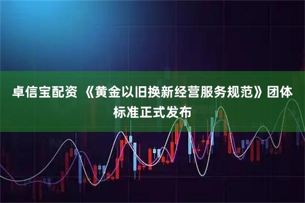 卓信宝配资 《黄金以旧换新经营服务规范》团体标准正式发布