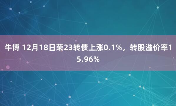 牛博 12月18日荣23转债上涨0.1%，转股溢价率15.96%