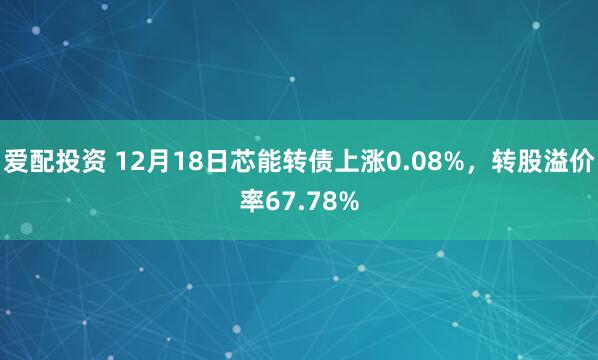爱配投资 12月18日芯能转债上涨0.08%，转股溢价率67.78%