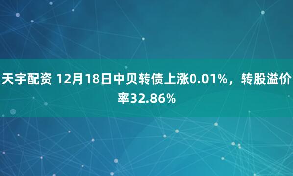 天宇配资 12月18日中贝转债上涨0.01%,转股溢价率32.86%