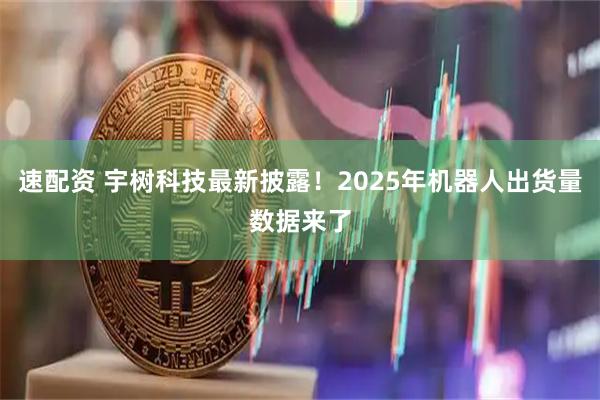 速配资 宇树科技最新披露!2025年机器人出货量数据来了
