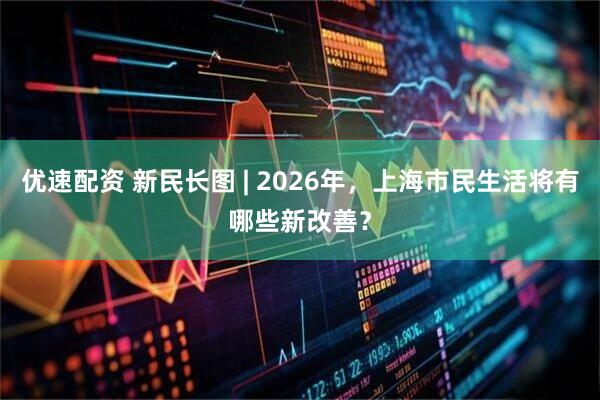 优速配资 新民长图 | 2026年，上海市民生活将有哪些新改善？