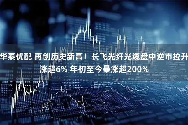 华泰优配 再创历史新高！长飞光纤光缆盘中逆市拉升涨超6% 年初至今暴涨超200%