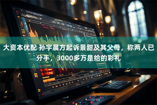 大资本优配 孙宇晨方起诉景甜及其父母，称两人已分手，3000多万是给的彩礼