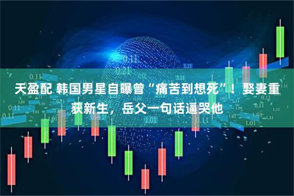 天盈配 韩国男星自曝曾“痛苦到想死”！娶妻重获新生，岳父一句话逼哭他
