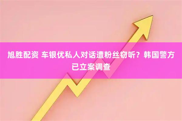 旭胜配资 车银优私人对话遭粉丝窃听？韩国警方已立案调查